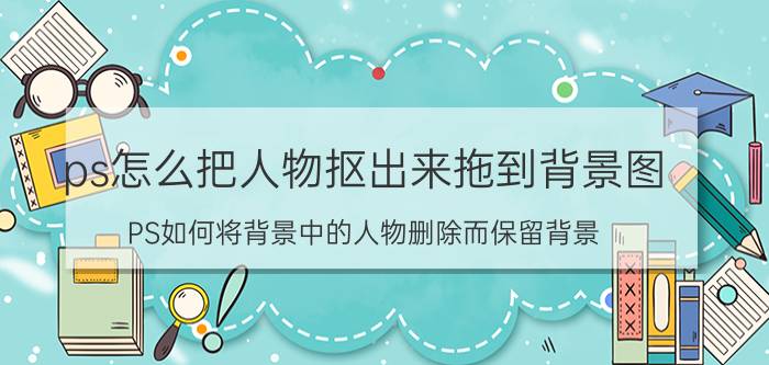 ps怎么把人物抠出来拖到背景图 PS如何将背景中的人物删除而保留背景？